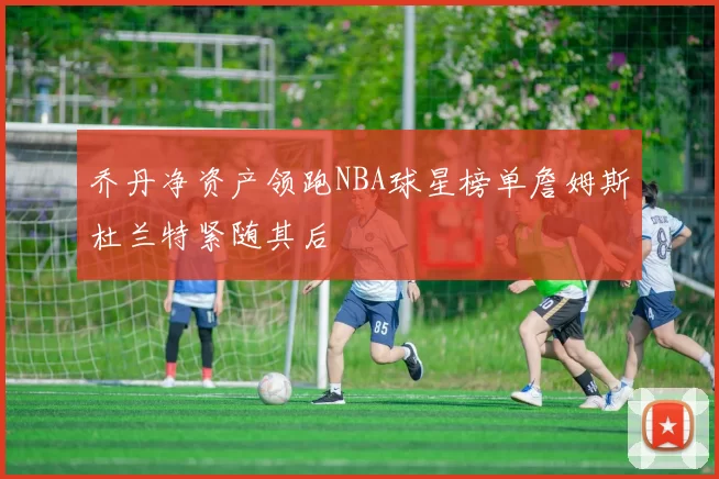 乔丹净资产领跑NBA球星榜单詹姆斯杜兰特紧随其后