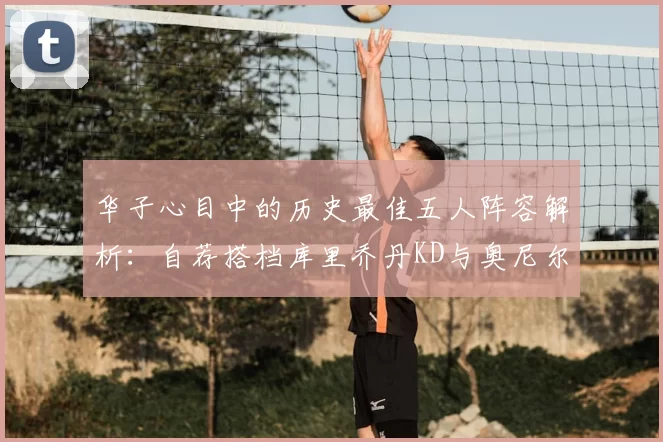 华子心目中的历史最佳五人阵容解析:自荐搭档库里乔丹KD与奥尼尔共襄盛举
