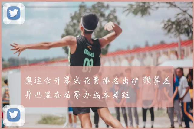 奥运会开幕式花费排名出炉 预算差异凸显各届筹办成本差距